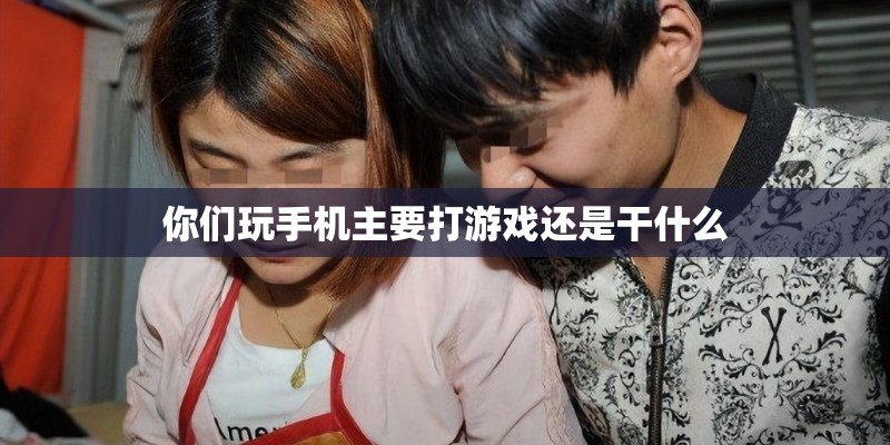你们玩手机主要打游戏还是干什么 你们玩手机主要打游戏还是干什么