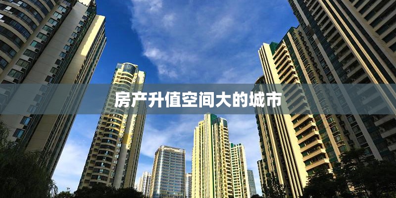 房产升值空间大的城市 房产升值空间大的城市
