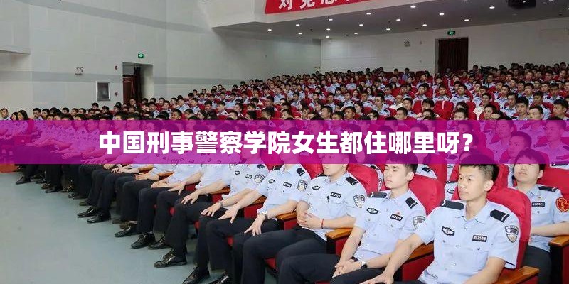 中国刑事警察学院女生都住哪里呀? 中国刑事警察学院女生都住哪里呀?