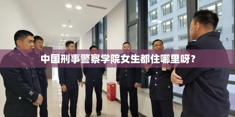 中国刑事警察学院女生都住哪里呀? 中国刑事警察学院女生都住哪里呀?