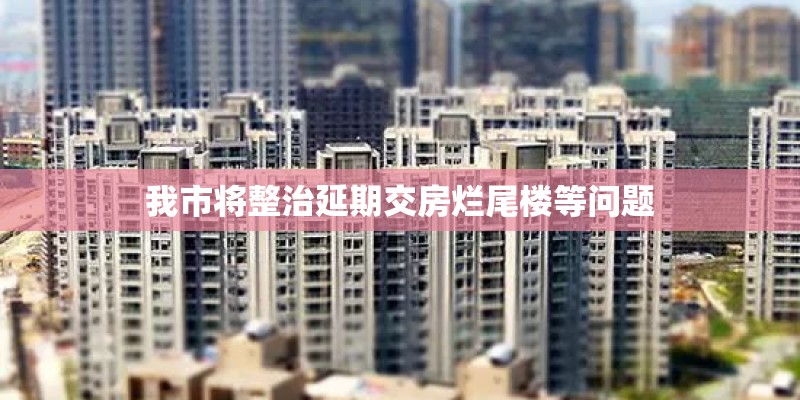 我市将整治延期交房烂尾楼等问题 我市将整治延期交房烂尾楼等问题
