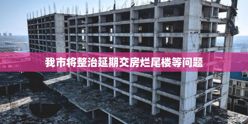我市将整治延期交房烂尾楼等问题 我市将整治延期交房烂尾楼等问题
