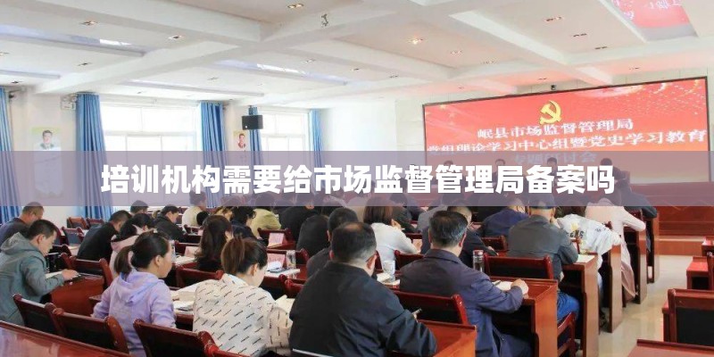 培训机构需要给市场监督管理局备案吗 培训机构需要给市场监督管理局备案吗