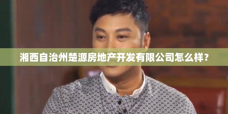 湘西自治州楚源房地产开发有限公司怎么样? 湘西自治州楚源房地产开发有限公司怎么样?