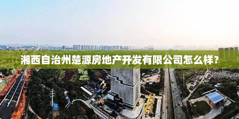 湘西自治州楚源房地产开发有限公司怎么样? 湘西自治州楚源房地产开发有限公司怎么样?