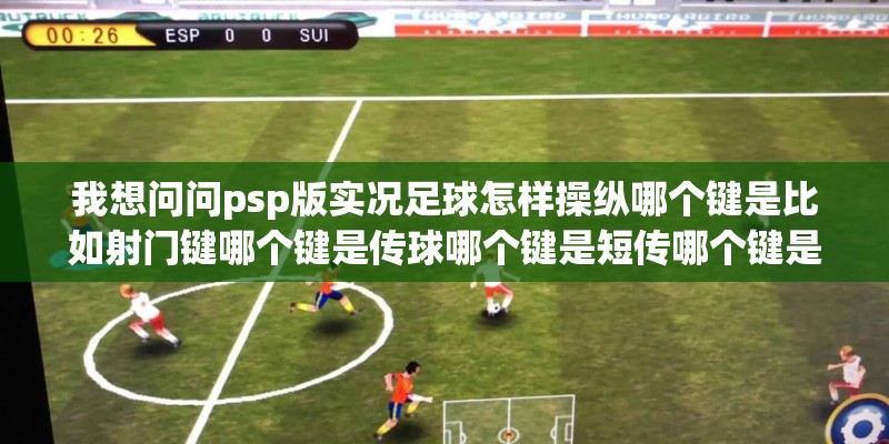 我想问问psp版实况足球怎样操纵哪个键是比如射门键哪个键是传球哪个键是短传哪个键是长传等 我想问问psp版实况足球怎样操纵哪个键是比如射门键哪个键是传球哪个键是短传哪个键是长传等