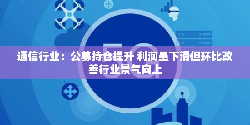 通信行业:公募持仓提升 利润虽下滑但环比改善行业景气向上 通信行业:公募持仓提升 利润虽下滑但环比改善行业景气向上