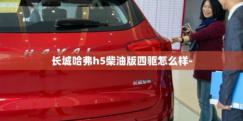 长城哈弗h5柴油版四驱怎么样- 长城哈弗h5柴油版四驱怎么样-