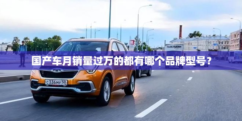 国产车月销量过万的都有哪个品牌型号? 国产车月销量过万的都有哪个品牌型号?