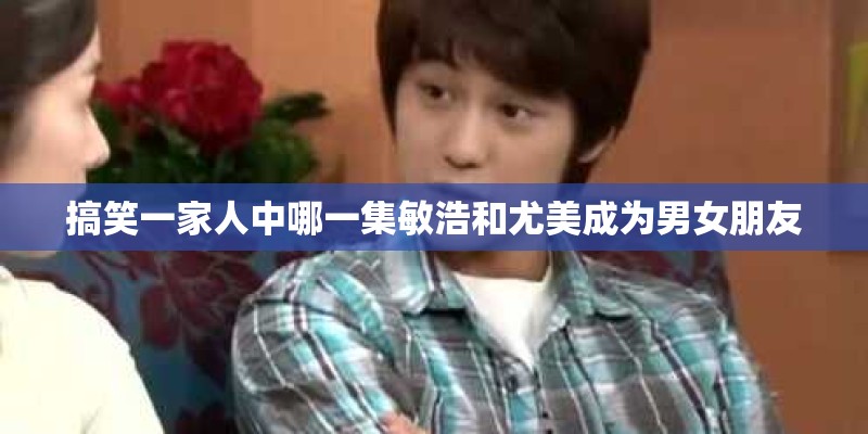 搞笑一家人中哪一集敏浩和尤美成为男女朋友 搞笑一家人中哪一集敏浩和尤美成为男女朋友
