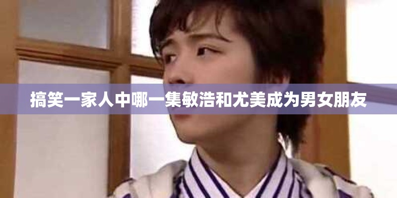 搞笑一家人中哪一集敏浩和尤美成为男女朋友 搞笑一家人中哪一集敏浩和尤美成为男女朋友
