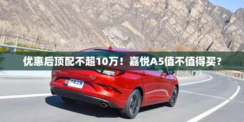 优惠后顶配不超10万!嘉悦A5值不值得买? 优惠后顶配不超10万!嘉悦A5值不值得买?