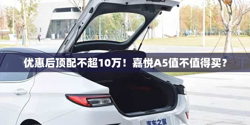 优惠后顶配不超10万!嘉悦A5值不值得买? 优惠后顶配不超10万!嘉悦A5值不值得买?